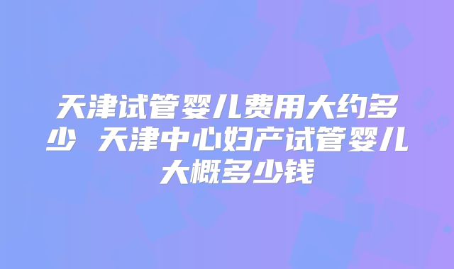 天津试管婴儿费用大约多少 天津中心妇产试管婴儿 大概多少钱