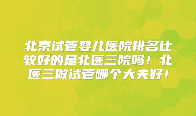 北京试管婴儿医院排名比较好的是北医三院吗!北医三做试管哪个大夫好!
