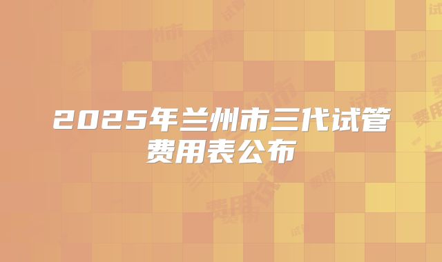 2025年兰州市三代试管费用表公布