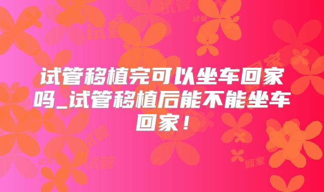试管移植完可以坐车回家吗_试管移植后能不能坐车回家!