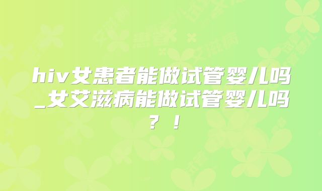 hiv女患者能做试管婴儿吗_女艾滋病能做试管婴儿吗?!