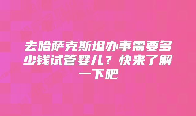 去哈萨克斯坦办事需要多少钱试管婴儿?快来了解一下吧