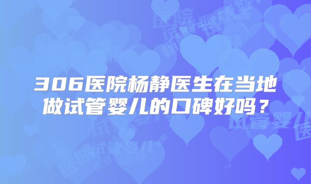 306医院杨静医生在当地做试管婴儿的口碑好吗?
