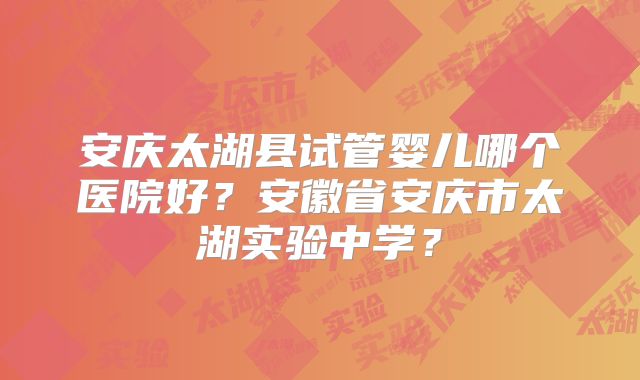 安庆太湖县试管婴儿哪个医院好?安徽省安庆市太湖实验中学?