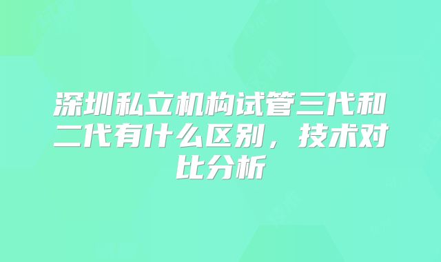 深圳私立机构试管三代和二代有什么区别，技术对比分析