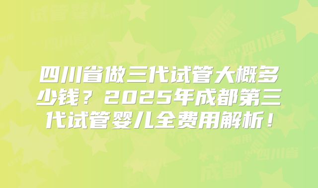 四川省做三代试管大概多少钱？2025年成都第三代试管婴儿全费用解析！