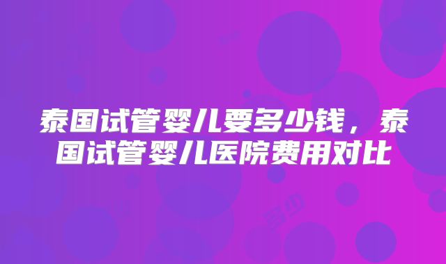 泰国试管婴儿要多少钱,泰国试管婴儿医院费用对比
