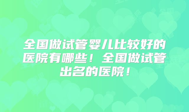全国做试管婴儿比较好的医院有哪些！全国做试管出名的医院！