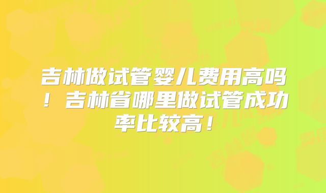 吉林做试管婴儿费用高吗！吉林省哪里做试管成功率比较高！