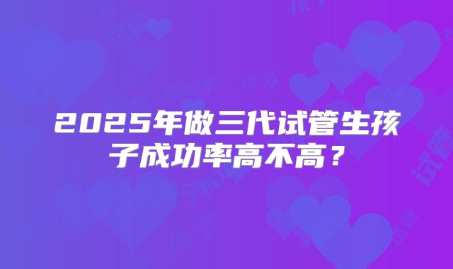 2025年做三代试管生孩子成功率高不高?