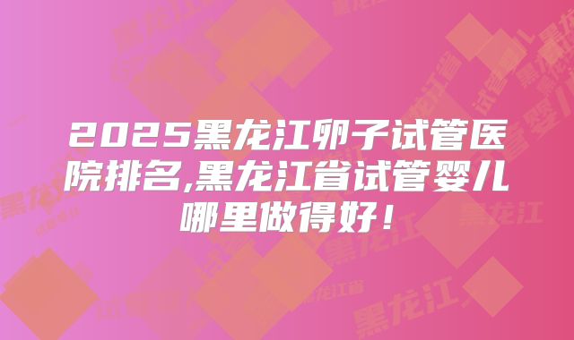 2025黑龙江卵子试管医院排名,黑龙江省试管婴儿哪里做得好！
