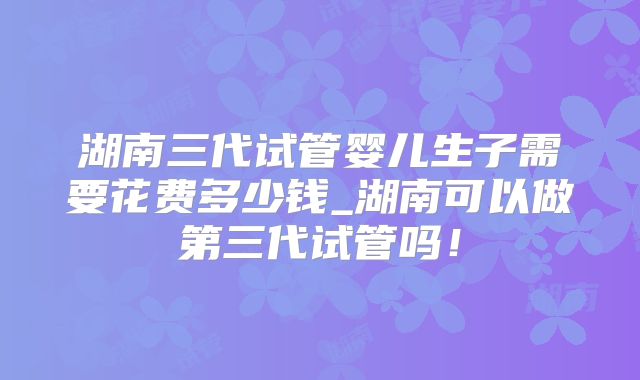 湖南三代试管婴儿生子需要花费多少钱_湖南可以做第三代试管吗!