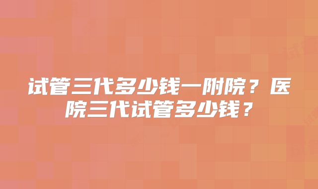 试管三代多少钱一附院?医院三代试管多少钱?