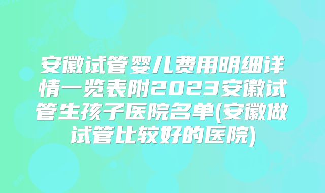 安徽试管婴儿费用明细详情一览表附2023安徽试管生孩子医院名单(安徽做试管比较好的医院)