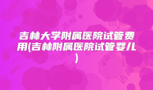 吉林大学附属医院试管费用(吉林附属医院试管婴儿)