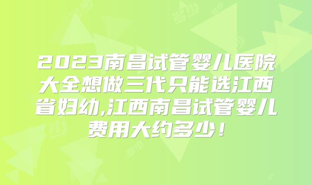 2023南昌试管婴儿医院大全想做三代只能选江西省妇幼,江西南昌试管婴儿费用大约多少！