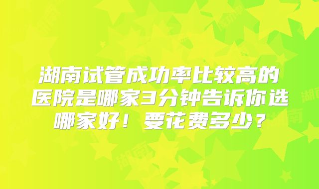 湖南试管成功率比较高的医院是哪家3分钟告诉你选哪家好！要花费多少？