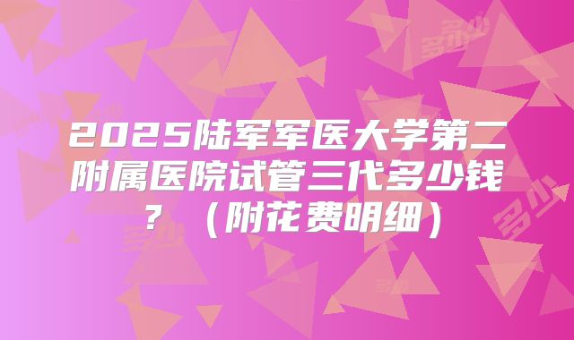 2025陆军军医大学第二附属医院试管三代多少钱？（附花费明细）