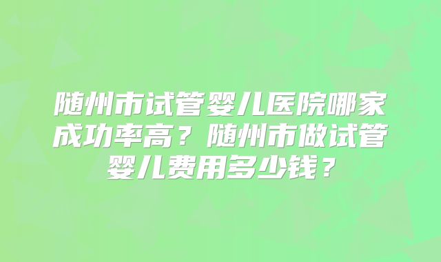 随州市试管婴儿医院哪家成功率高？随州市做试管婴儿费用多少钱？