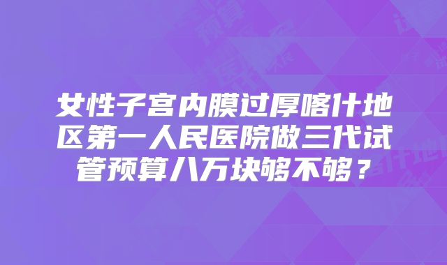 女性子宫内膜过厚喀什地区第一人民医院做三代试管预算八万块够不够?