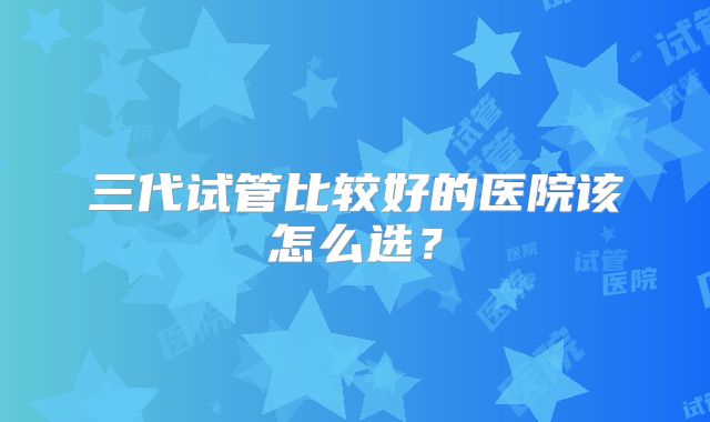 三代试管比较好的医院该怎么选?