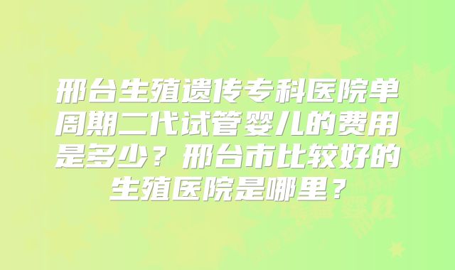 邢台生殖遗传专科医院单周期二代试管婴儿的费用是多少？邢台市比较好的生殖医院是哪里？