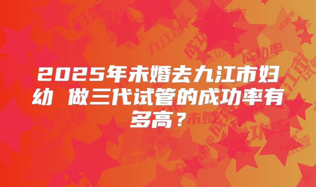 2025年未婚去九江市妇幼 做三代试管的成功率有多高?
