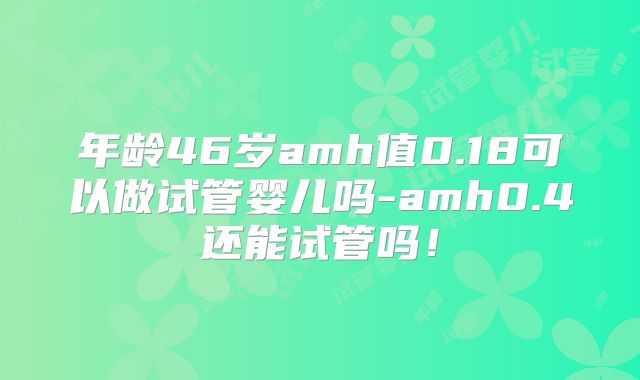 年龄46岁amh值0.18可以做试管婴儿吗-amh0.4还能试管吗！