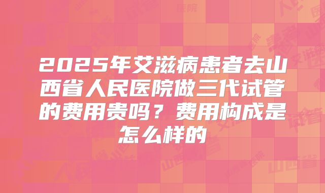 2025年艾滋病患者去山西省人民医院做三代试管的费用贵吗?费用构成是怎么样的