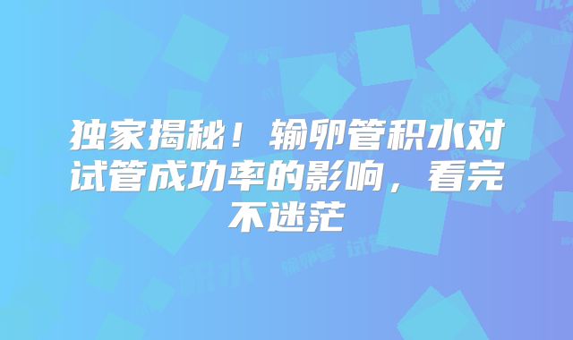独家揭秘!输卵管积水对试管成功率的影响,看完不迷茫