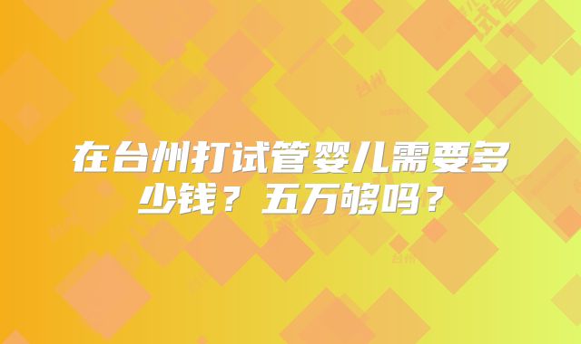在台州打试管婴儿需要多少钱？五万够吗？