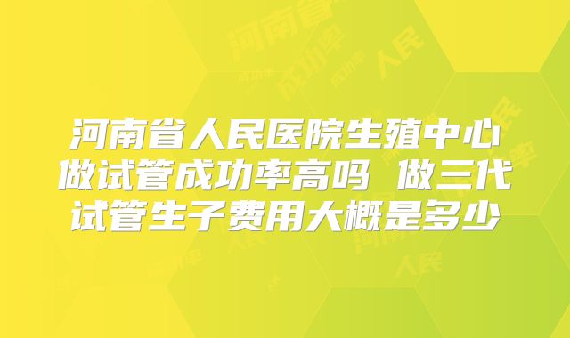 河南省人民医院生殖中心做试管成功率高吗 做三代试管生子费用大概是多少