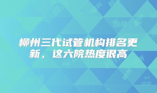 柳州三代试管机构排名更新，这六院热度很高