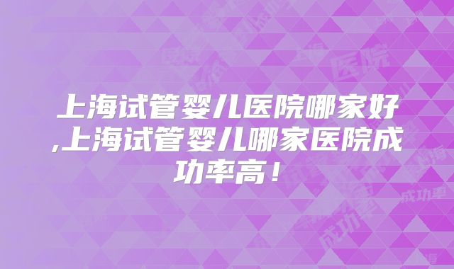 上海试管婴儿医院哪家好,上海试管婴儿哪家医院成功率高!