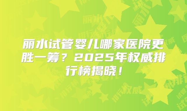 丽水试管婴儿哪家医院更胜一筹？2025年权威排行榜揭晓！