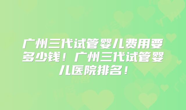 广州三代试管婴儿费用要多少钱!广州三代试管婴儿医院排名!