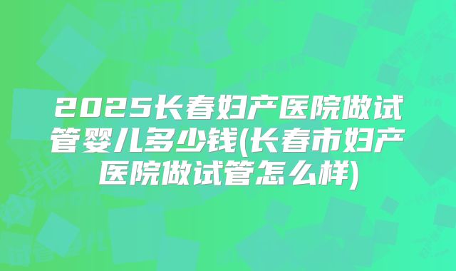 2025长春妇产医院做试管婴儿多少钱(长春市妇产医院做试管怎么样)