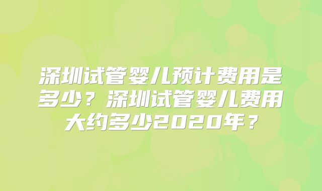 深圳试管婴儿预计费用是多少？深圳试管婴儿费用大约多少2020年？