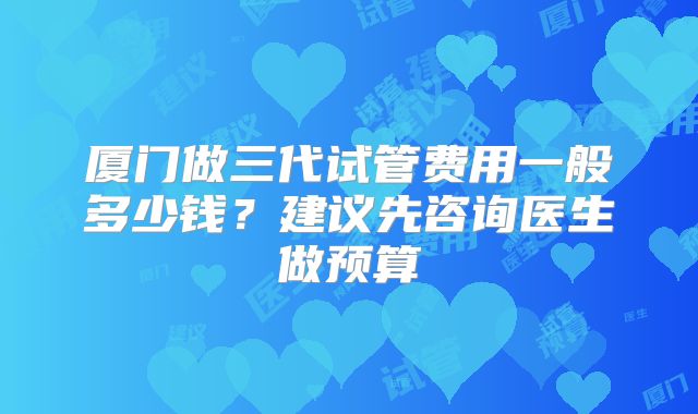 厦门做三代试管费用一般多少钱？建议先咨询医生做预算