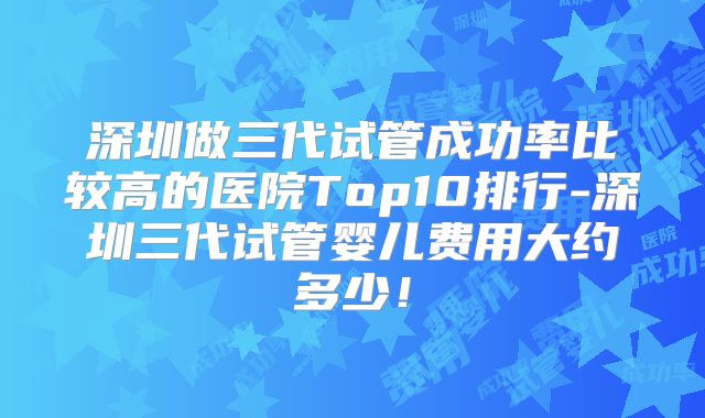 深圳做三代试管成功率比较高的医院Top10排行-深圳三代试管婴儿费用大约多少!