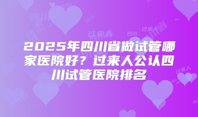 2025年四川省做试管哪家医院好？过来人公认四川试管医院排名