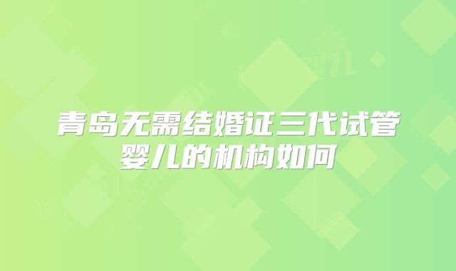青岛无需结婚证三代试管婴儿的机构如何