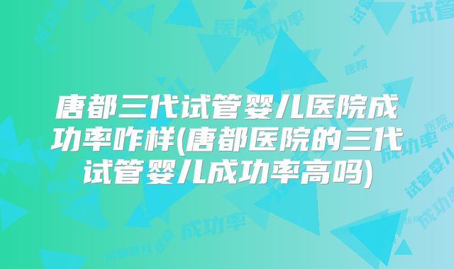 唐都三代试管婴儿医院成功率咋样(唐都医院的三代试管婴儿成功率高吗)