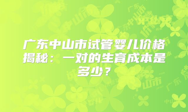 广东中山市试管婴儿价格揭秘：一对的生育成本是多少？