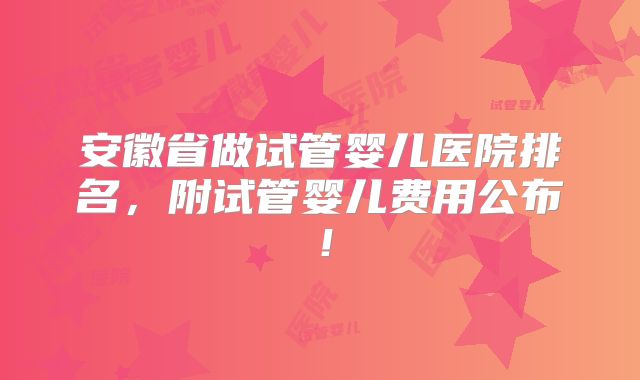 安徽省做试管婴儿医院排名,附试管婴儿费用公布!