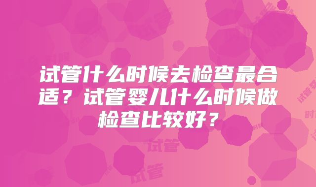 试管什么时候去检查最合适?试管婴儿什么时候做检查比较好?