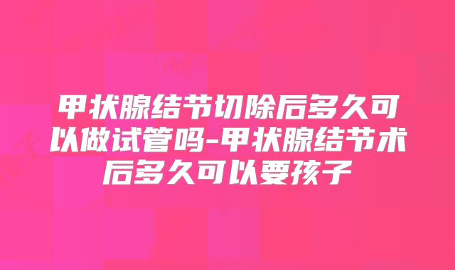 甲状腺结节切除后多久可以做试管吗-甲状腺结节术后多久可以要孩子