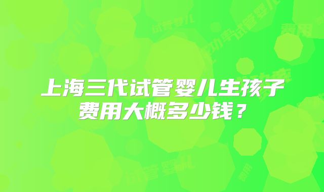 上海三代试管婴儿生孩子费用大概多少钱?