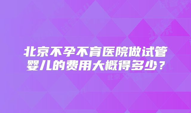 北京不孕不育医院做试管婴儿的费用大概得多少?