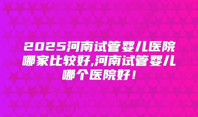 2025河南试管婴儿医院哪家比较好,河南试管婴儿哪个医院好!